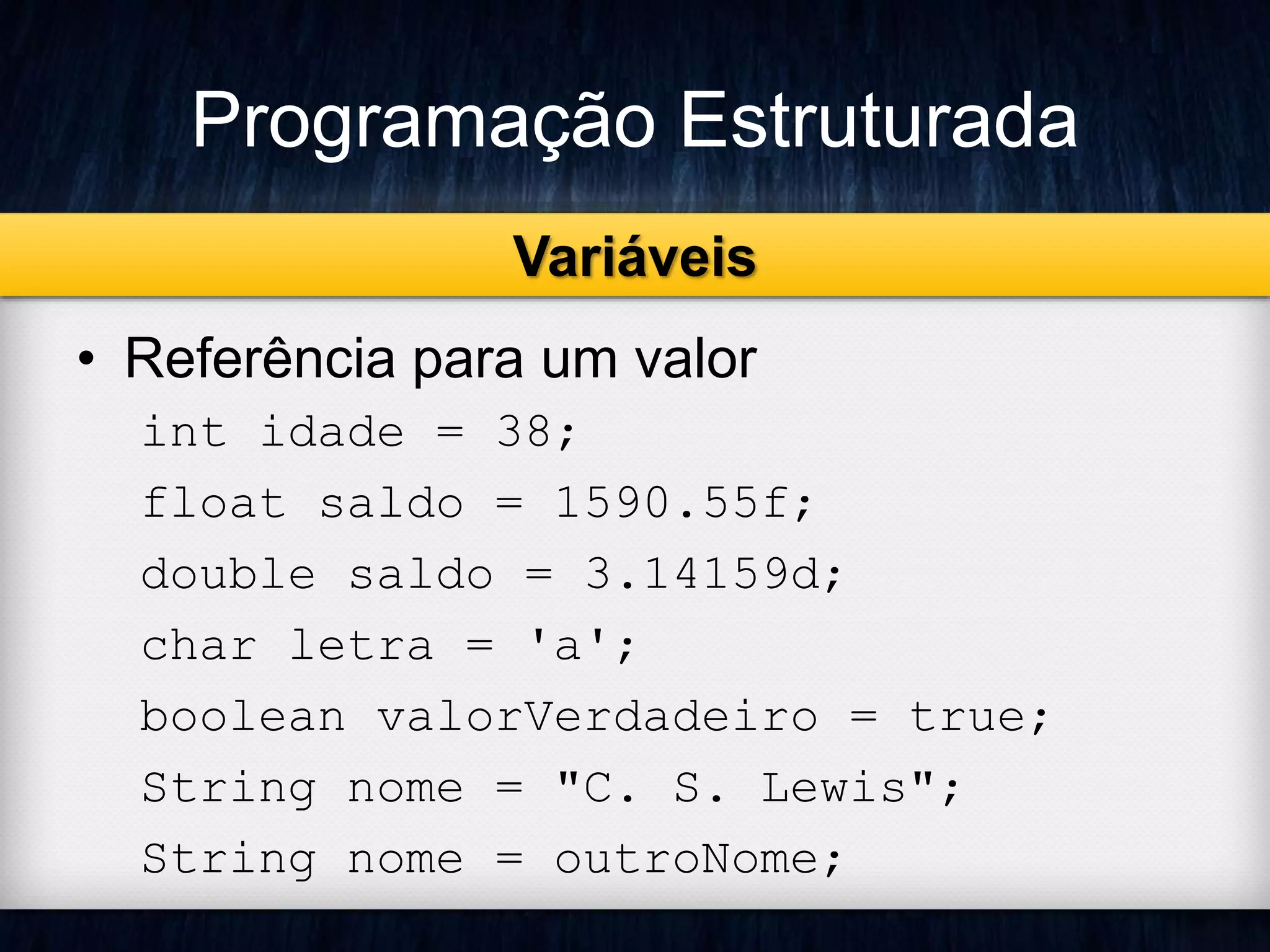 Programação Estruturada 
Variáveis 
• Referência para um valor 
int idade = 38; 
float saldo = 1590.55f; 
double saldo = 3.14159d; 
char letra = 'a'; 
boolean valorVerdadeiro = true; 
String nome = "C. S. Lewis"; 
String nome = outroNome; 
 
