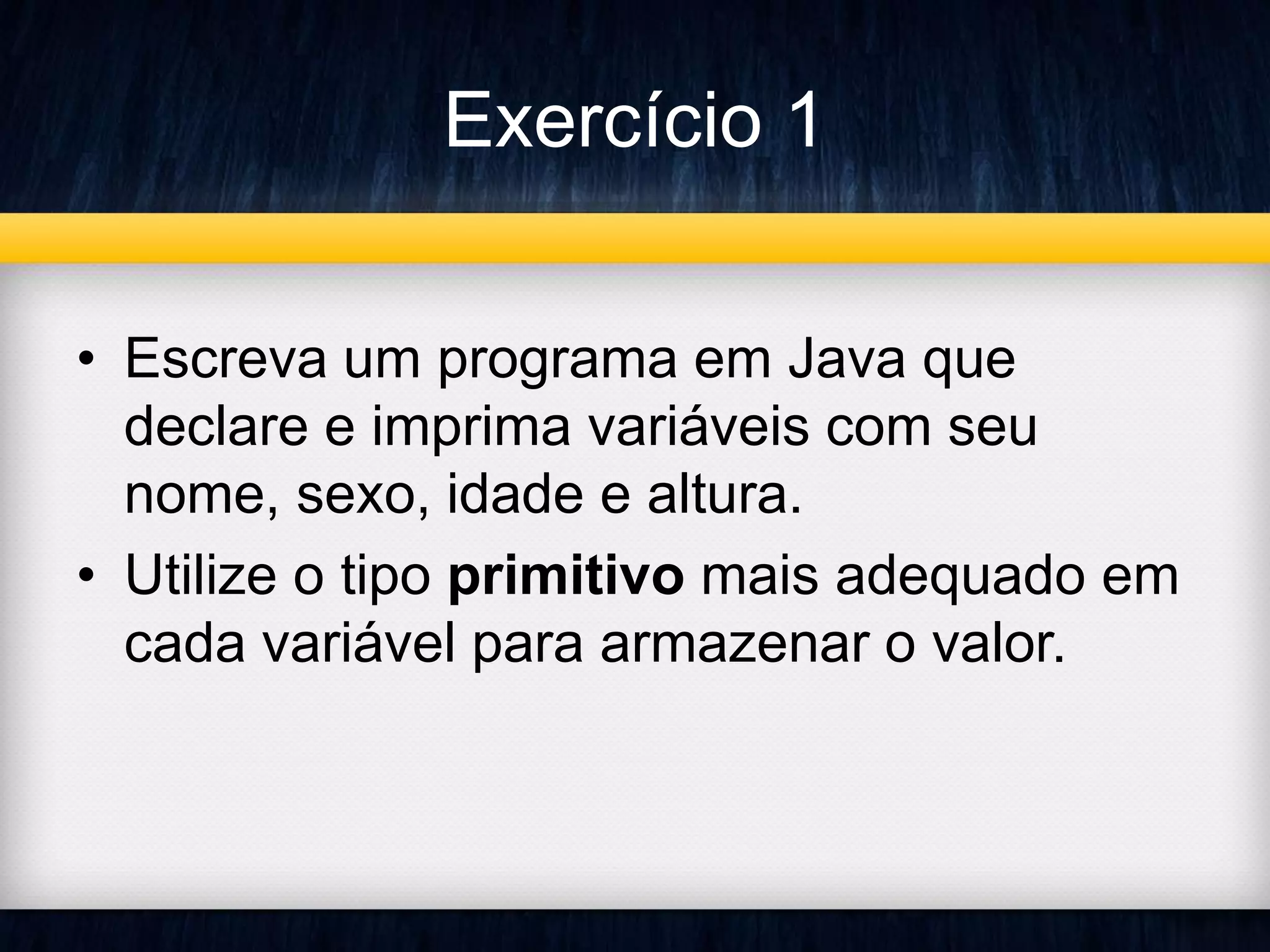 Exercício 1 
• Escreva um programa em Java que 
declare e imprima variáveis com seu 
nome, sexo, idade e altura. 
• Utilize o tipo primitivo mais adequado em 
cada variável para armazenar o valor. 
 