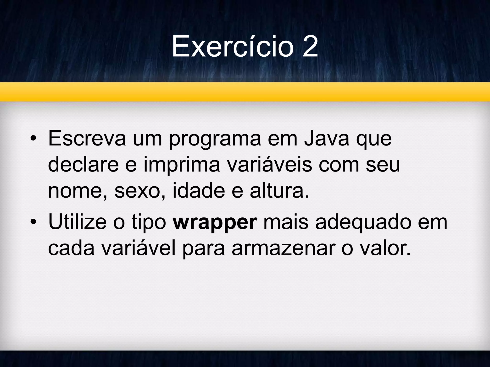 Exercício 2 
• Escreva um programa em Java que 
declare e imprima variáveis com seu 
nome, sexo, idade e altura. 
• Utilize o tipo wrapper mais adequado em 
cada variável para armazenar o valor. 
 