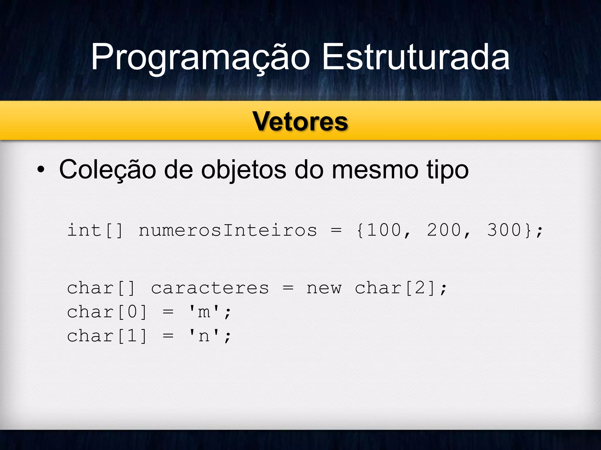 Programação Estruturada 
Vetores 
• Coleção de objetos do mesmo tipo 
int[] numerosInteiros = {100, 200, 300}; 
char[] caracteres = new char[2]; 
char[0] = 'm'; 
char[1] = 'n'; 
 