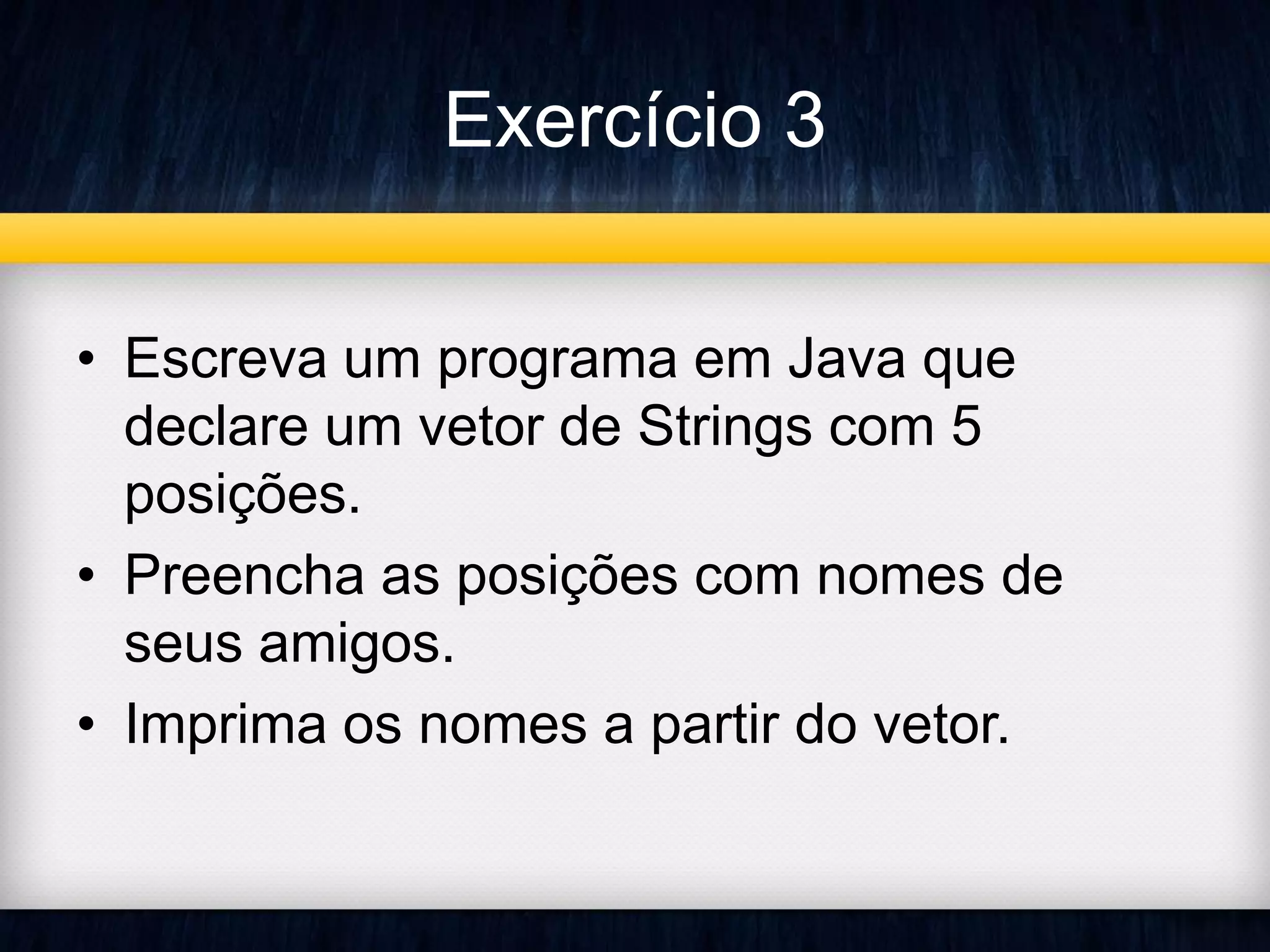 Exercício 3 
• Escreva um programa em Java que 
declare um vetor de Strings com 5 
posições. 
• Preencha as posições com nomes de 
seus amigos. 
• Imprima os nomes a partir do vetor. 
 