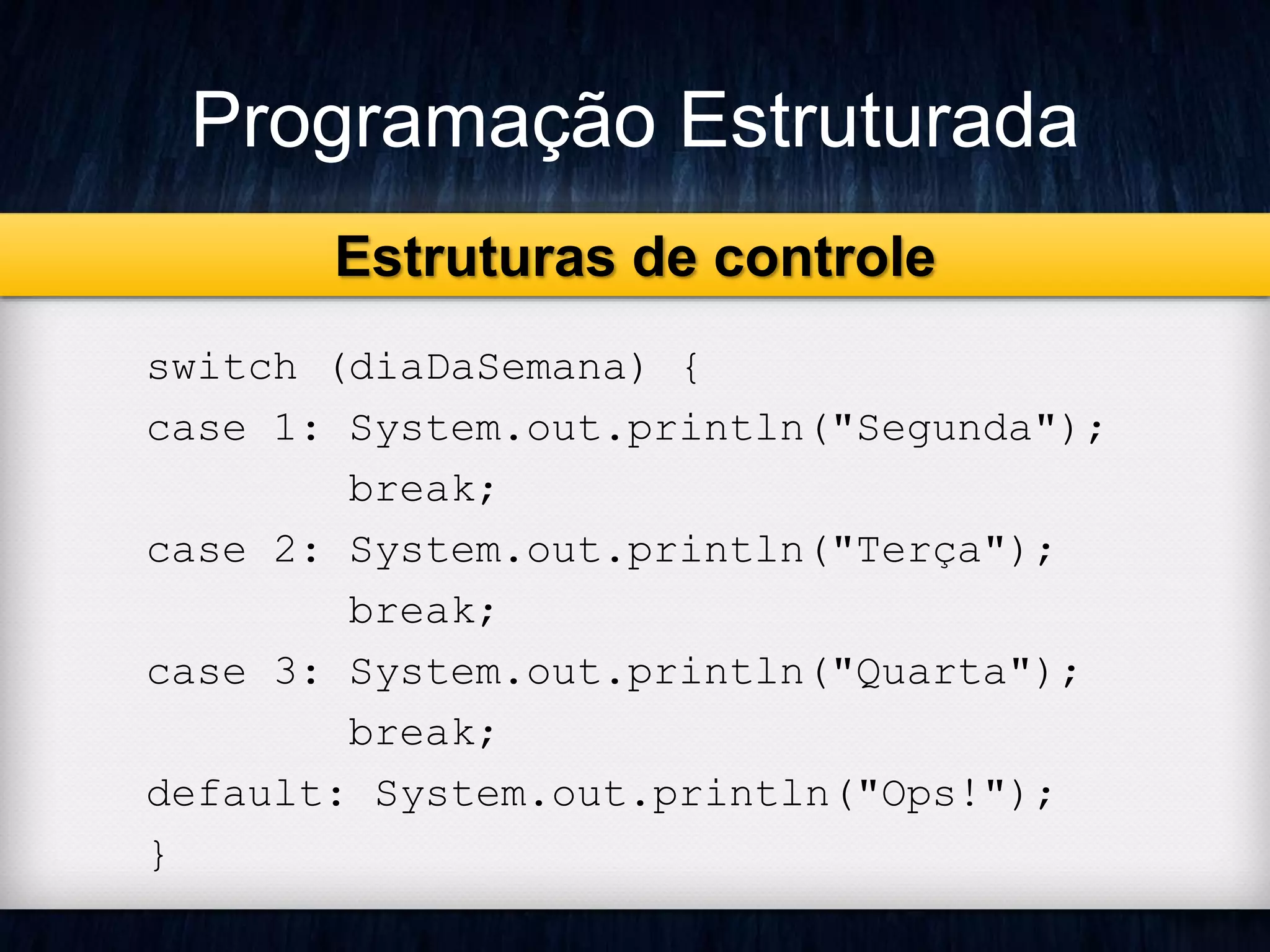 Programação Estruturada 
Estruturas de controle 
switch (diaDaSemana) { 
case 1: System.out.println("Segunda"); 
break; 
case 2: System.out.println("Terça"); 
break; 
case 3: System.out.println("Quarta"); 
break; 
default: System.out.println("Ops!"); 
} 
 