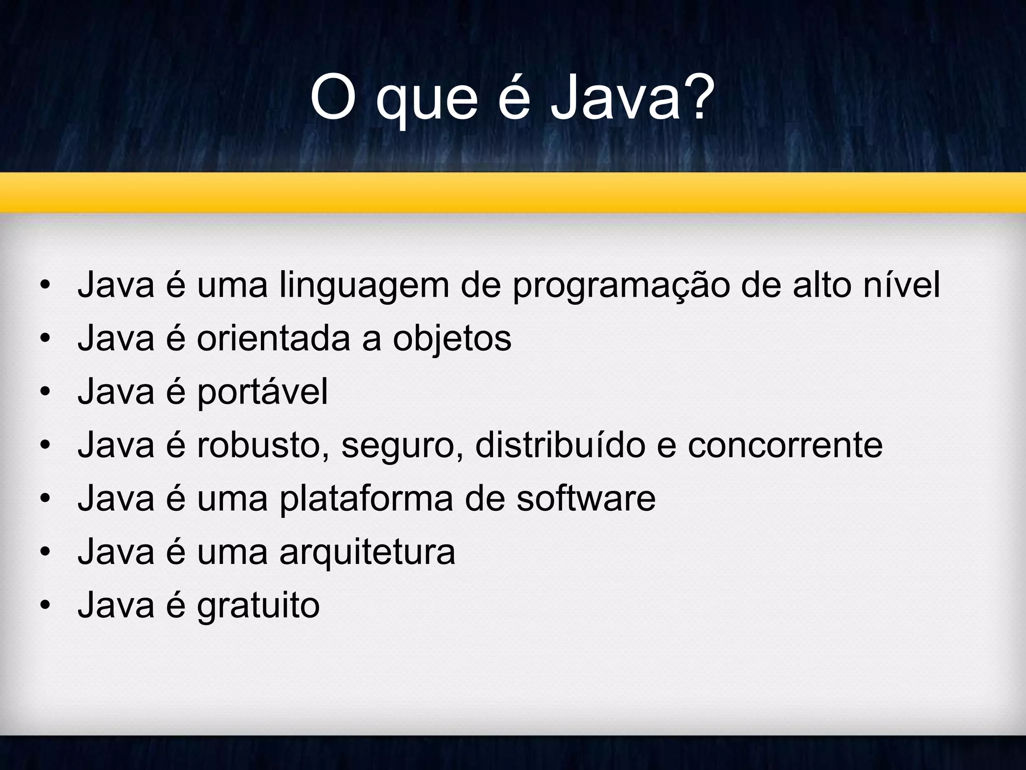 O que é Java? 
• Java é uma linguagem de programação de alto nível 
• Java é orientada a objetos 
• Java é portável 
• Java é robusto, seguro, distribuído e concorrente 
• Java é uma plataforma de software 
• Java é uma arquitetura 
• Java é gratuito 
 