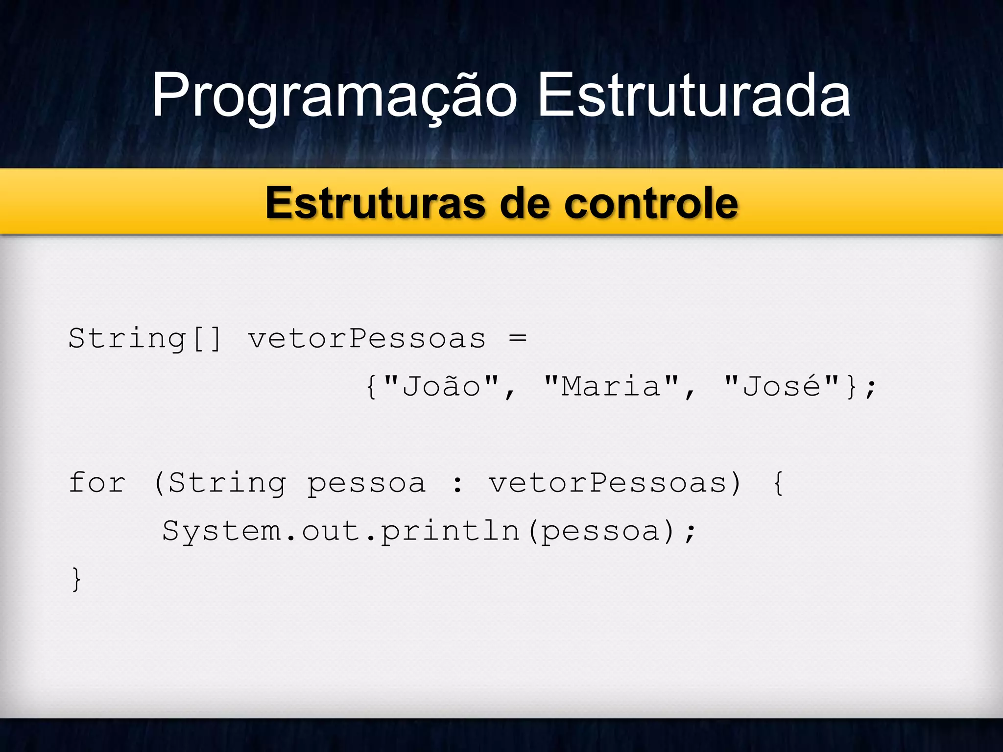 Programação Estruturada 
String[] vetorPessoas = 
{"João", "Maria", "José"}; 
for (String pessoa : vetorPessoas) { 
System.out.println(pessoa); 
} 
Estruturas de controle 
 