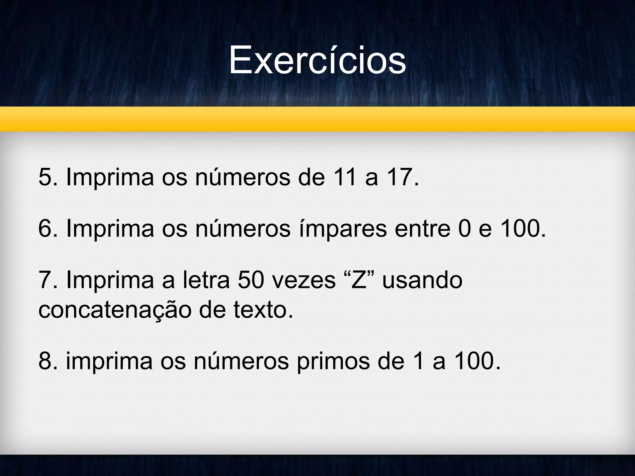 Exercícios 
5. Imprima os números de 11 a 17. 
6. Imprima os números ímpares entre 0 e 100. 
7. Imprima a letra 50 vezes “Z” usando 
concatenação de texto. 
8. imprima os números primos de 1 a 100. 
 