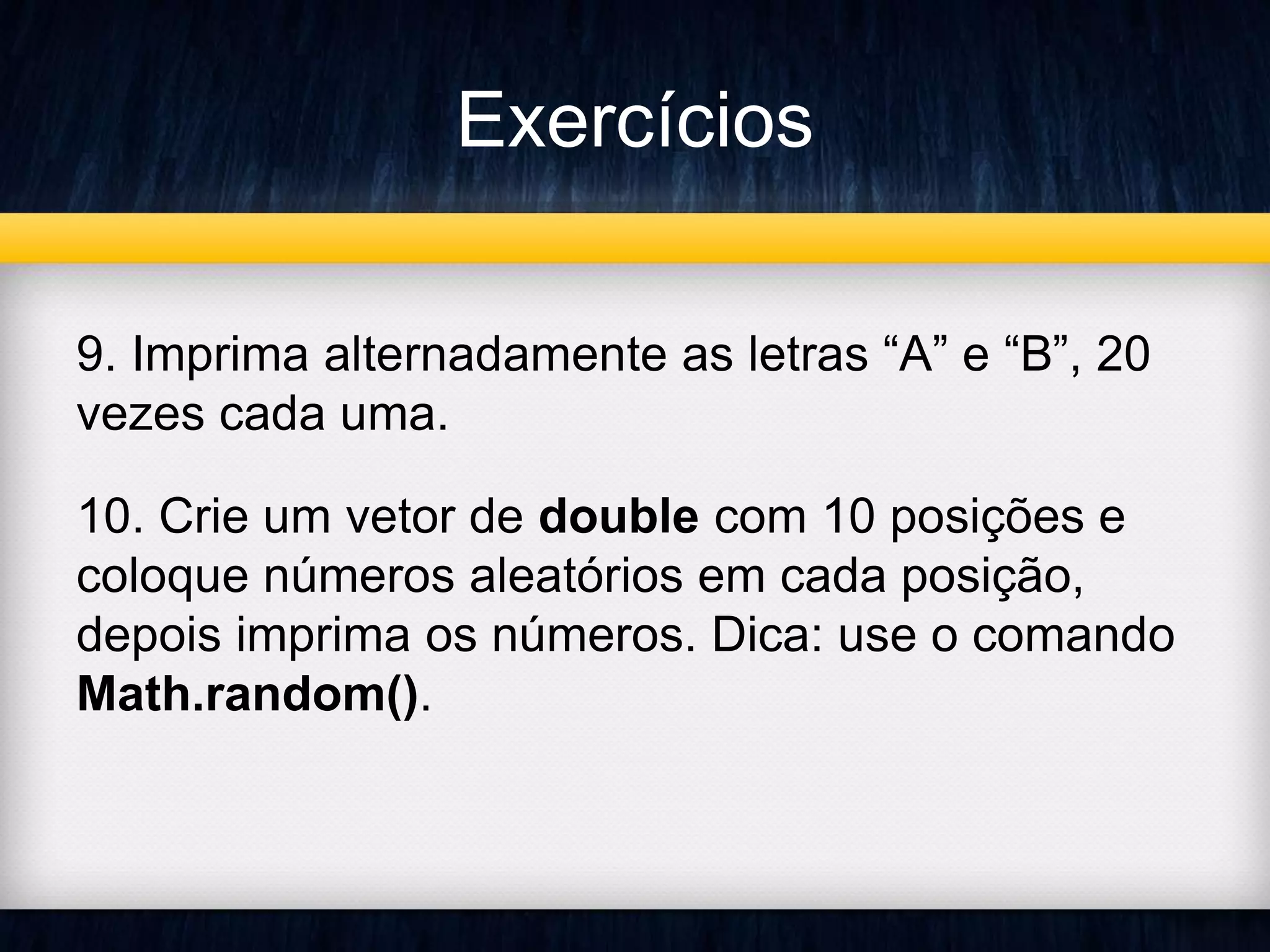 Exercícios 
9. Imprima alternadamente as letras “A” e “B”, 20 
vezes cada uma. 
10. Crie um vetor de double com 10 posições e 
coloque números aleatórios em cada posição, 
depois imprima os números. Dica: use o comando 
Math.random(). 
 