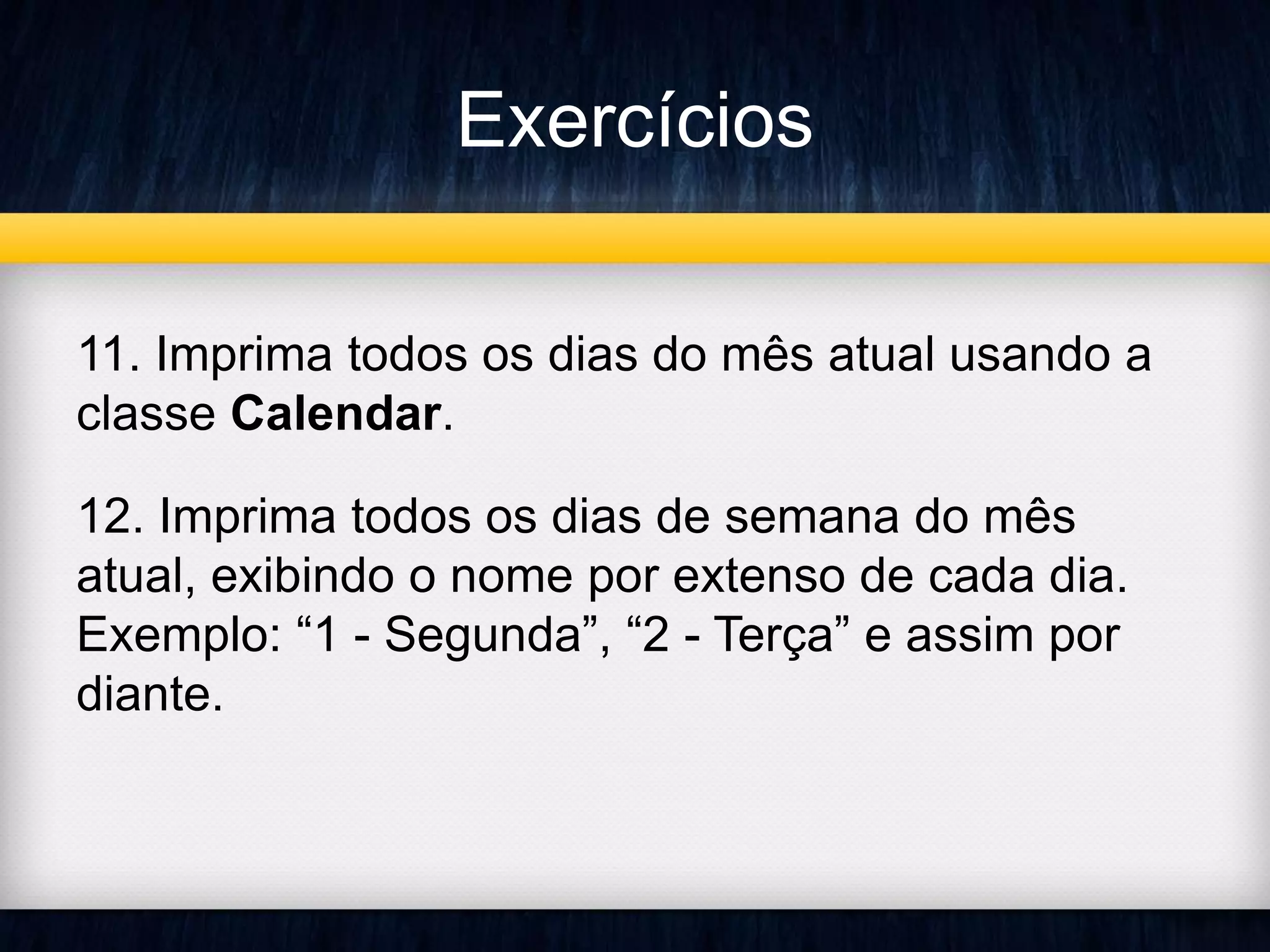 Exercícios 
11. Imprima todos os dias do mês atual usando a 
classe Calendar. 
12. Imprima todos os dias de semana do mês 
atual, exibindo o nome por extenso de cada dia. 
Exemplo: “1 - Segunda”, “2 - Terça” e assim por 
diante. 
 
