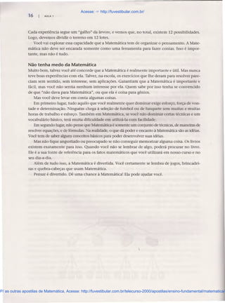 16 AULA 1
Cada experiência segue um "galho" da árvore, e vemos que, no total, existem 12 possibilidades.
Logo, devemos dividir o terreno em 12 lotes.
Você vai explorar essa capacidade que a Matemática tem de organizar o pensamento. A Mate-
mática não deve ser encarada somente como uma ferramenta para fazer contas. Isso é impor-
tante, mas não é tudo.
Não tenha medo da Matemática
Muito bem, talvez você até concorde que a Matemática é realmente importante e útil. Mas nunca
teve boas experiências com ela. Talvez, na escola, os exercícios que lhe deram para resolver pare-
ciam sem sentido, sem interesse, sem aplicações. Garantiam que a Matemática é importante e
fácil, mas você não sentia nenhum interesse por ela. Quem sabe por isso tenha se convencido
de que "não dava para Matemática", ou que ela é coisa para gênios.
Mas você deve levar em conta algumas coisas.
Em primeiro lugar, tudo aquilo que você realmente quer dominar exige esforço, força de von-
tade e determinação. Ninguém chega à seleção de futebol ou de basquete sem muitas e muitas
horas de trabalho e esforço. Também em Matemática, se você não dominar certas técnicas e um
vocabulário básico, terá muita dificuldade em utilizá-Ia com facilidade.
Em segundo lugar, não pense que Matemática é somente um conjunto de técnicas, de maneiras de
resolver equações, e de fórmulas. Na realidade, o que dá poder e encanto, à Matemática são as idéias.
Você tem de saber alguns conceitos básicos para poder desenvolver suas idéias.
Mas não fique angustiado ou preocupado se não conseguir memorizar alguma coisa. Os livros
existem exatamente para isso. Quando você não se lembrar de algo, poderá procurar no livro.
Ele é a sua fonte de referência para os fatos matemáticos que você utilizará em nosso curso e no
seu dia-a-dia.
Além de tudo isso, a Matemática é divertida. Você certamente se lembra de jogos, brincadei-
ras e quebra-cabeças que usam Matemática.
Pensar é divertido. Dê uma chance à Matemática! Ela pode ajudar você.
Acesse: ☞ http://fuvestibular.com.br/
P/ as outras apostilas de Matemática, Acesse: http://fuvestibular.com.br/telecurso-2000/apostilas/ensino-fundamental/matematica/
 