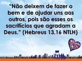 “Não deixem de fazer o
bem e de ajudar uns aos
outros, pois são esses os
sacrifícios que agradam a
Deus.” (Hebreus 13.16 NTLH)
 