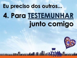 Eu preciso dos outros...
4. Para TESTEMUNHAR
junto comigo
 