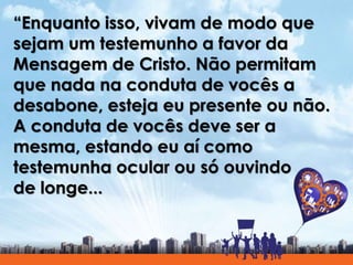 “Enquanto isso, vivam de modo que
sejam um testemunho a favor da
Mensagem de Cristo. Não permitam
que nada na conduta de vocês a
desabone, esteja eu presente ou não.
A conduta de vocês deve ser a
mesma, estando eu aí como
testemunha ocular ou só ouvindo
de longe...
 