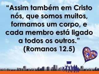 “Assim também em Cristo
nós, que somos muitos,
formamos um corpo, e
cada membro está ligado
a todos os outros.”
(Romanos 12.5)
 