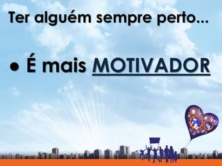 Ter alguém sempre perto...
● É mais MOTIVADOR
 
