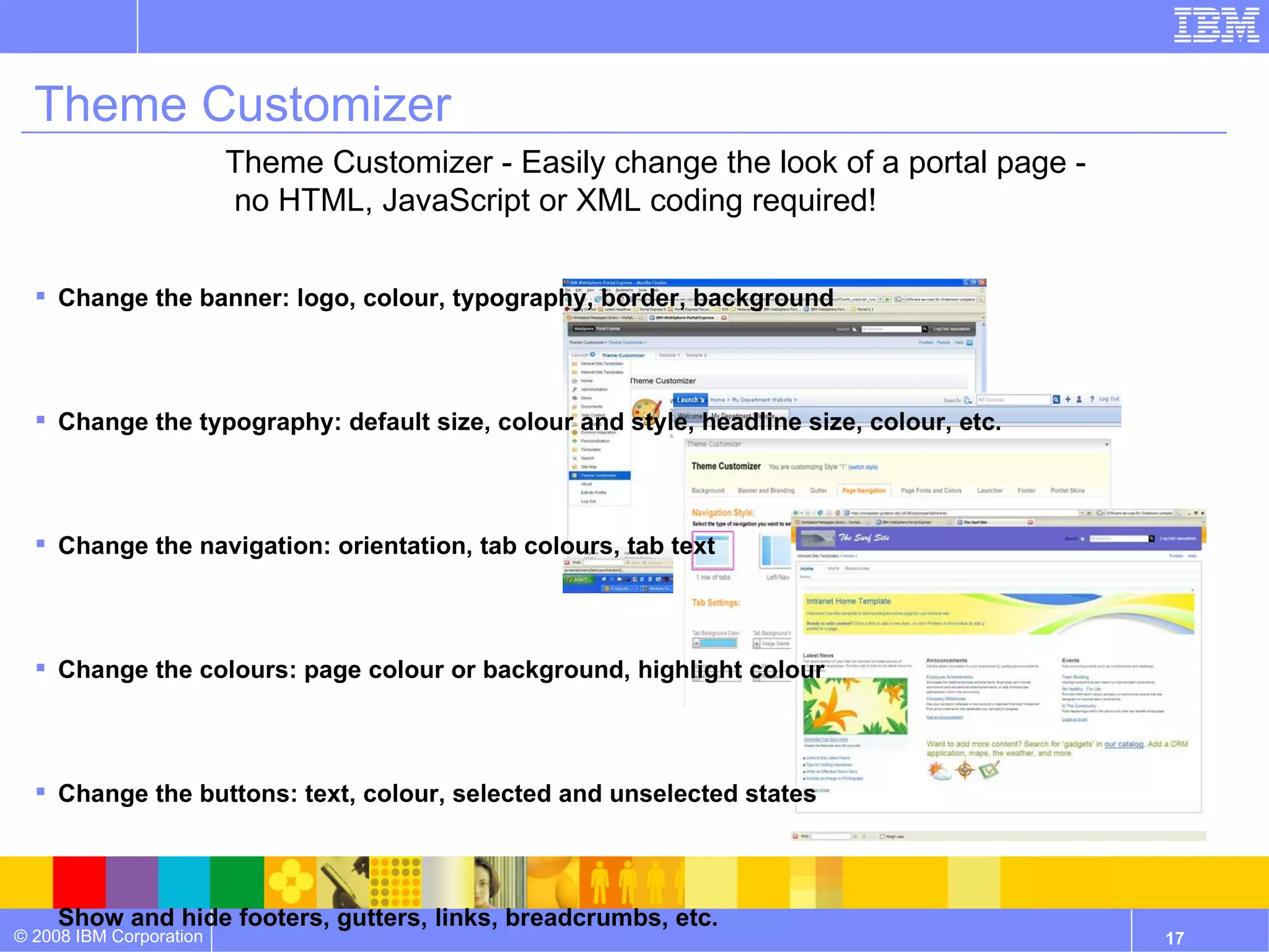 Theme Customizer Change the banner: logo, colour, typography, border, background Change the typography: default size, colour and style, headline size, colour, etc. Change the navigation: orientation, tab colours, tab text Change the colours: page colour or background, highlight colour Change the buttons: text, colour, selected and unselected states Show and hide footers, gutters, links, breadcrumbs, etc. Theme Customizer - Easily change the look of a portal page - no HTML, JavaScript or XML coding required! 