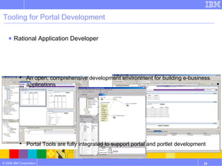 Tooling for Portal Development Rational Application Developer An open, comprehensive development environment for building e-business applications Portal Tools are fully integrated to support portal and portlet development Provides Portal Test Environment 