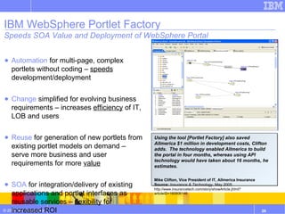 IBM WebSphere Portlet Factory Speeds SOA Value and Deployment of WebSphere Portal Automation  for multi-page, complex portlets without coding –  speeds  development/deployment Change  simplified for evolving business requirements – increases  efficiency  of IT, LOB and users Reuse  for generation of new portlets from existing portlet models on demand – serve more business and user requirements for more  value SOA  for integration/delivery of existing applications and portlet interfaces as reusable services –  flexibility  for increased ROI Using the tool [Portlet Factory] also saved Allmerica $1 million in development costs, Clifton adds.  The technology enabled Allmerica to build the portal in four months, whereas using API technology would have taken about 16 months, he estimates. Mike Clifton, Vice President of IT, Allmerica Insurance Source:  Insurance & Technology , May 2005 http://www.insurancetech.com/story/showArticle.jhtml?articleID=160906146 