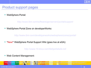 Product support pages WebSphere Portal: http://www.ibm.com/software/genservers/portal/support/ WebSphere Portal Zone on developerWorks: http://www.ibm.com/developerworks/websphere/zones/portal/ * New! * WebSphere Portal Support Wiki (goes live at eGA): http://www-10.lotus.com/ldd/portalwiki.nsf Web Content Management: http://www.ibm.com/software/lotus/support/workplace-webcontent-mgmt/support.html Web Content Management Best Practices Wiki: https://info2.lotus.com/lotus/quickr Product Documentation: http://www.ibm.com/developerworks/websphere/zones/portal/proddoc.html 