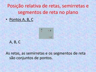 Posição relativa de retas, semirretas e
     segmentos de reta no plano
• Pontos A, B, C




  A, B, C

As retas, as semirretas e os segmentos de reta
  são conjuntos de pontos.
 