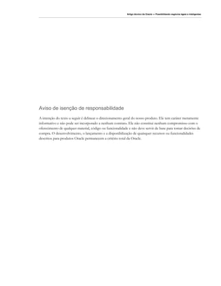 Artigo técnico da Oracle — Possibilitando negócios ágeis e inteligentes




Aviso de isenção de responsabilidade
A intenção do texto a seguir é delinear o direcionamento geral do nosso produto. Ele tem caráter meramente
informativo e não pode ser incorporado a nenhum contrato. Ele não constitui nenhum compromisso com o
oferecimento de qualquer material, código ou funcionalidade e não deve servir de base para tomar decisões de
compra. O desenvolvimento, o lançamento e a disponibilização de quaisquer recursos ou funcionalidades
descritos para produtos Oracle permanecem a critério total da Oracle.
 