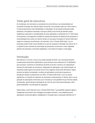 Artigo técnico da Oracle — Possibilitando negócios ágeis e inteligentes




Visão geral de executivos
As mudanças nos mercados, as pressões da concorrência e as necessidades em
constante evolução dos clientes estão colocando uma pressão cada vez maior sobre a
TI para proporcionar maior flexibilidade e velocidade. As principais empresas estão
adotando a Arquitetura orientada a serviços (SOA) como forma de atender essas
exigências superando a complexidade de suas aplicações e ambientes de TI. SOA ajuda
as empresas a conseguirem excelência operacional através da eficiência de processos e
racionalização dos custos ao mesmo tempo em que gera inovação em tempo hábil para
reagir às mudanças econômicas e de mercado. Com o Oracle SOA Suite 11g, as
empresas podem obter maior eficiência no que diz respeito à utilização dos ativos de TI
e capital humano através da automação de processos comerciais e maior agilidade
através de processos comerciais adaptáveis, com base em regras e mais ágeis.




Introdução
Nos últimos 3 a 5 anos, houve uma ampla adoção da SOA, com empresas fazendo
investimentos financeiros significativos para tornarem seus sistemas de TI habilitados
para serviços. Conforme os benefícios da SOA se tornam visíveis e se materializam
através da automação de processos, integração de aplicações e da modernização, as
empresas estão agora procurando tornar seus negócios ainda mais eficientes e ágeis
através da rápida composição e análise de aplicações comerciais enquanto se
beneficiam desses investimentos em SOA. O Oracle SOA Suite 11g é um passo
significativo no sentido de capacitar as empresas a atravessarem o abismo para a nova
geração de aplicações comerciais que é movida por uma plataforma que fornece rápida
composição, gerenciamento abrangente do ciclo de vida, fácil personalização e fácil
gerenciabilidade e monitoração de upgrades.


Neste artigo, vamos discutir como o Oracle SOA Suite 11g possibilita negócios ágeis e
inteligentes fornecendo uma vantagem de projeto exclusivo, uma plataforma para
aplicações comerciais ágeis e inteligentes e inovação para a execução eficiente da TI.




                                                                                                          2
 