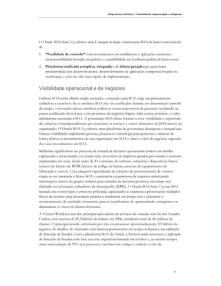 Artigo técnico da Oracle — Possibilitando negócios ágeis e inteligentes




O Oracle SOA Suite 11g oferece uma Vantagem de design exclusivo para SOA de baixo custo através
de
1.   “Facilidade de conexão” com investimentos em middleware e aplicações existentes,
     interoperabilidade baseada em padrões e escalabilidade em hardware padrão de baixo custo
2.   Plataforma unificada completa, integrada e de última geração que gera maior
     produtividade dos desenvolvedores, desenvolvimento de aplicações compostas focadas na
     reutilização e ciclo de vida mais rápido de implementação


Visibilidade operacional e de negócios
Embora SOA tenha obtido ampla aceitação, a transição para SOA exige um planejamento
cuidadoso e cauteloso. Se os artefatos SOA não são verificados durante um determinado período
de tempo, o inventário desses artefatos podem se tornar impossíveis de gerenciar resultando na
pouca reutilização de serviços e em processos de negócios frágeis, indo contra, portanto, o valor
inicialmente associado à SOA. A governança SOA eficaz fornece a você visibilidade e supervisão
das relações e interdependências que conectam os serviços a outros elementos da SOA através da
organização. O Oracle SOA 11g oferece uma plataforma de governança abrangente e integral que
fornece visibilidade englobando pessoas, processos e tecnologia para gerenciar e otimizar de
forma efetiva os investimentos da sua organização em SOA e obter o valor de negócios esperado
dos seus investimentos em SOA.
Melhorias significativas no processo de tomada de decisões operacionais podem ser obtidas
capturando e processando, em tempo real, os eventos de negócios gerados por sondas e sensores
implantados em tudo, desde redes de TI a sistemas de software comercial e dispositivos físicos
(através de leitores de RFID, leitores de código de barras, sensores de equipamentos de
fabricação e outros). Uma categoria especializada de soluções de processamento de eventos
surgiu ao ser associada a fluxos SOA e automatiza os processos de negócios sintetizando
informações através de grupos isolados para tomadas de decisões proativas em tempo real
alinhadas aos principais indicadores de desempenho (KPIs). O Oracle SOA Suite 11g traz SOA
baseada em eventos para o processo principal, capacitando as empresas a processarem múltiplos
fluxos de eventos para detectarem padrões e tendências em tempo real e utilizarem o
monitoramento de atividades comerciais para se beneficiarem de oportunidades emergentes ou
diminuírem os riscos do desenvolvimento.
A Verizon Wireless é um dos principais provedores de serviços de conexão sem fio dos Estados
Unidos, com receitas de 49,3 bilhões de dólares em 2008, atendendo mais de 86 milhões de
clientes. O principal desafio enfrentado por eles era processar aproximadamente 2,5 bilhões de
registros de detalhes de chamadas com latência praticamente em tempo real para a sua aplicação
de detecção de fraudes. Com a plataforma SOA da Oracle, a Verizon pôde reescrever a aplicação
de detecção de fraudes com base em uma arquitetura baseada em eventos e, ao mesmo tempo,
obter uma redução de 95% nos processos com base em códigos e reduzir o ciclo de




                                                                                                             4
 