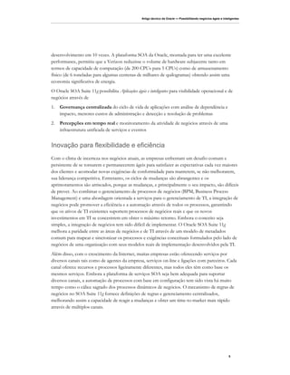 Artigo técnico da Oracle — Possibilitando negócios ágeis e inteligentes




desenvolvimento em 10 vezes. A plataforma SOA da Oracle, montada para ter uma excelente
performance, permitiu que a Verizon reduzisse o volume de hardware subjacente tanto em
termos de capacidade de computação (de 200 CPUs para 5 CPUs) como de armazenamento
físico (de 6 toneladas para algumas centenas de milhares de quilogramas) obtendo assim uma
economia significativa de energia.
O Oracle SOA Suite 11g possibilita Aplicações ágeis e inteligentes para visibilidade operacional e de
negócios através de
1.   Governança centralizada do ciclo de vida de aplicações com análise de dependência e
     impacto, menores custos de administração e detecção e resolução de problemas
2.   Percepções em tempo real e monitoramento da atividade de negócios através de uma
     infraestrutura unificada de serviços e eventos


Inovação para flexibilidade e eficiência
Com o clima de incerteza nos negócios atuais, as empresas enfrentam um desafio comum e
persistente de se tornarem e permanecerem ágeis para satisfazer as expectativas cada vez maiores
dos clientes e acomodar novas exigências de conformidade para manterem, se não melhorarem,
sua liderança competitiva. Entretanto, os ciclos de mudanças são abrangentes e os
aprimoramentos são arriscados, porque as mudanças, e principalmente o seu impacto, são difíceis
de prever. Ao combinar o gerenciamento de processos de negócios (BPM, Business Process
Management) e uma abordagem orientada a serviços para o gerenciamento de TI, a integração de
negócios pode promover a eficiência e a automação através de todos os processos, garantindo
que os ativos de TI existentes suportem processos de negócios reais e que os novos
investimentos em TI se concentrem em obter o máximo retorno. Embora o conceito seja
simples, a integração de negócios tem sido difícil de implementar. O Oracle SOA Suite 11g
melhora a paridade entre as áreas de negócios e de TI através de um modelo de metadados
comum para mapear e sincronizar os processos e exigências conceituais formulados pelo lado de
negócios de uma organização com seus modelos reais de implementação desenvolvidos pela TI.
Além disso, com o crescimento da Internet, muitas empresas estão oferecendo serviços por
diversos canais tais como de agentes da empresa, serviços on-line e ligações com parceiros. Cada
canal oferece recursos e processos ligeiramente diferentes, mas todos eles têm como base os
mesmos serviços. Embora a plataforma de serviços SOA seja bem adequada para suportar
diversos canais, a automação de processos com base em configuração tem sido vista há muito
tempo como o cálice sagrado dos processos dinâmicos de negócios. O mecanismo de regras de
negócios no SOA Suite 11g fornece definições de regras e gerenciamento centralizados,
melhorando assim a capacidade de reagir a mudanças e obter um time-to-market mais rápido
através de múltiplos canais.




                                                                                                                 5
 