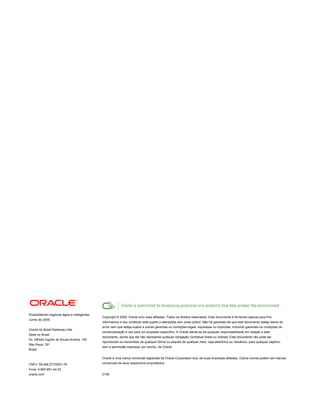 Possibilitando negócios ágeis e inteligentes
                                               Copyright © 2009, Oracle e/ou suas afiliadas. Todos os direitos reservados. Este documento é fornecido apenas para fins
Junho de 2009
                                               informativos e seu conteúdo está sujeito a alterações sem aviso prévio. Não há garantias de que este documento esteja isento de
                                               erros nem que esteja sujeito a outras garantias ou condições legais, expressas ou implícitas, incluindo garantias ou condições de
Oracle do Brasil Sistemas Ltda.
                                               comercialização e uso para um propósito específico. A Oracle isenta-se de qualquer responsabilidade em relação a este
Sede no Brasil
                                               documento, sendo que ele não representa qualquer obrigação contratual direta ou indireta. Este documento não pode ser
Av. Alfredo Egydio de Souza Aranha, 100
                                               reproduzido ou transmitido de qualquer forma ou através de qualquer meio, seja eletrônico ou mecânico, para qualquer objetivo,
São Paulo, SP
                                               sem a permissão expressa, por escrito, da Oracle.
Brasil

                                               Oracle é uma marca comercial registrada da Oracle Corporation e/ou de suas empresas afiliadas. Outros nomes podem ser marcas

CNPJ: 59.456.277/0001-76                       comerciais de seus respectivos proprietários.
Fone: 0-800-891-44-33
oracle.com                                     0109
 