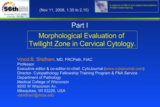 Morphological Evaluation of  Twilight Zone in Cervical Cytology. Vinod B. Shidham , MD, FRCPath, FIAC  Professor Executive editor & co-editor-in-chief, CytoJournal ( www.cytojournal.com ) Director- Cytopathology Fellowship Training Program & FNA Service Department of Pathology  Medical College of Wisconsin  9200 W Wisconsin Av,  Milwaukee, WI 53226, USA  [email_address]   (Nov 11, 2008, 1.35 to 2.15)  Part I 