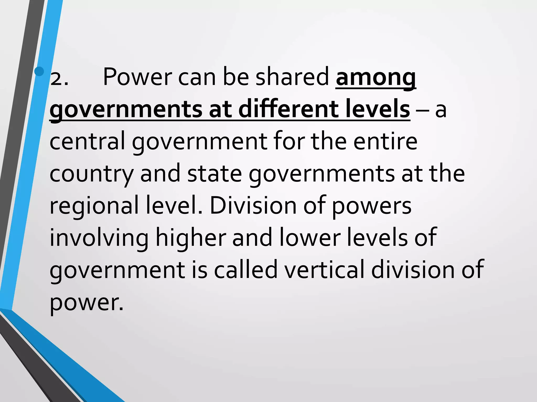 •2. Power can be shared among
governments at different levels – a
central government for the entire
country and state governments at the
regional level. Division of powers
involving higher and lower levels of
government is called vertical division of
power.
 