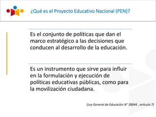 ¿Qué es el Proyecto Educativo Nacional (PEN)?
Es el conjunto de políticas que dan el
marco estratégico a las decisiones que
conducen al desarrollo de la educación.
Es un instrumento que sirve para influir
en la formulación y ejecución de
políticas educativas públicas, como para
la movilización ciudadana.
(Ley General de Educación N° 28044 , artículo 7)
 