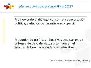 ¿Cómo se construirá el nuevo PEN al 2036?
Promoviendo el diálogo, consenso y concertación
política, a efectos de garantizar su vigencia.
Proponiendo políticas educativas basadas en un
enfoque de ciclo de vida, sustentado en el
análisis de brechas y evidencias educativas.
(Ley General de Educación N° 28044 , artículo 7)
 