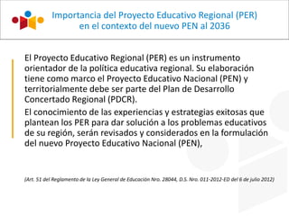 El Proyecto Educativo Regional (PER) es un instrumento
orientador de la política educativa regional. Su elaboración
tiene como marco el Proyecto Educativo Nacional (PEN) y
territorialmente debe ser parte del Plan de Desarrollo
Concertado Regional (PDCR).
El conocimiento de las experiencias y estrategias exitosas que
plantean los PER para dar solución a los problemas educativos
de su región, serán revisados y considerados en la formulación
del nuevo Proyecto Educativo Nacional (PEN),
(Art. 51 del Reglamento de la Ley General de Educación Nro. 28044, D.S. Nro. 011-2012-ED del 6 de julio 2012)
Importancia del Proyecto Educativo Regional (PER)
en el contexto del nuevo PEN al 2036
 