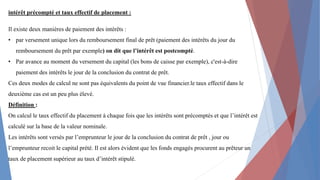 intérêt précompté et taux effectif de placement :
Il existe deux manières de paiement des intérêts :
• par versement unique lors du remboursement final de prêt (paiement des intérêts du jour du
remboursement du prêt par exemple) on dit que l’intérêt est postcompté.
• Par avance au moment du versement du capital (les bons de caisse par exemple), c'est-à-dire
paiement des intérêts le jour de la conclusion du contrat de prêt.
Ces deux modes de calcul ne sont pas équivalents du point de vue financier.le taux effectif dans le
deuxième cas est un peu plus élevé.
Définition :
On calcul le taux effectif du placement à chaque fois que les intérêts sont précomptés et que l’intérêt est
calculé sur la base de la valeur nominale.
Les intérêts sont versés par l’emprunteur le jour de la conclusion du contrat de prêt , jour ou
l’emprunteur recoit le capital prété. Il est alors évident que les fonds engagés procurent au prêteur un
taux de placement supérieur au taux d’intérêt stipulé.
 