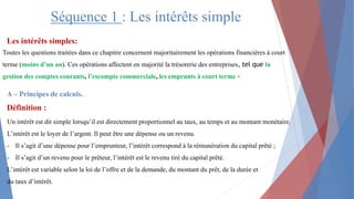 Séquence 1 : Les intérêts simple
Définition :
Toutes les questions traitées dans ce chapitre concernent majoritairement les opérations financières à court
terme (moins d’un an). Ces opérations affectent en majorité la trésorerie des entreprises, tel que la
gestion des comptes courants, l’escompte commerciale, les emprunts à court terme -
Les intérêts simples:
A – Principes de calculs.
Un intérêt est dit simple lorsqu’il est directement proportionnel au taux, au temps et au montant monétaire.
L’intérêt est le loyer de l’argent. Il peut être une dépense ou un revenu.
- Il s’agit d’une dépense pour l’emprunteur, l’intérêt correspond à la rémunération du capital prêté ;
- Il s’agit d’un revenu pour le prêteur, l’intérêt est le revenu tiré du capital prêté.
L’intérêt est variable selon la loi de l’offre et de la demande, du montant du prêt, de la durée et
du taux d’intérêt.
 