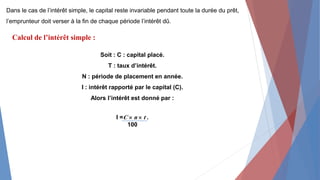 Dans le cas de l’intérêt simple, le capital reste invariable pendant toute la durée du prêt,
l’emprunteur doit verser à la fin de chaque période l’intérêt dû.
Calcul de l’intérêt simple :
Soit : C : capital placé.
T : taux d’intérêt.
N : période de placement en année.
I : intérêt rapporté par le capital (C).
Alors l’intérêt est donné par :
I =C  n  t .
100
 
