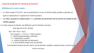 VALEUR ACQUISE ET VALEUR ACTUELLE
Définition de la valeur acquise.
• La valeur acquise CA ou Cn, par un capital placé à un taux d’intérêt simple, pendant n périodes est
égale au capital placé C augmenté de l’intérêt produit I.
• La valeur acquise du capital après « n » périodes de placement est la somme du capital et des
intérêts gagnés
La valeur acquise est donnée, par définition, par les formules suivantes :
CA= Cn =C+ I =C +C*n*t
Soit : CA = C( 1 + n t )
Avec toujours : - CA ou CN : Valeur acquise ;
- I : Intérêt produit pendant n périodes ;
- C : Capital placé ou prêté ;
- n : nombre de périodes de placement ;
- t : le taux d'intérêt simple, pour une période.
Cette dernière formule devient, dans le cas de périodes comptées, respectivement, en mois ou en
mois ou en jours :
 