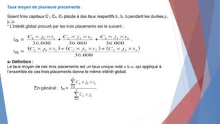 Taux moyen de plusieurs placements :
Soient trois capitaux C1, C2, C3 placés à des taux respectifs t1, t2, t3 pendant les durées j1,
j2, j3.
* L’intérêt global procuré par les trois placements est le suivant :
a- Définition :
Le taux moyen de ces trois placements est un taux unique noté « tm », qui appliqué à
l’ensemble de ces trois placements donne le même intérêt global.
 