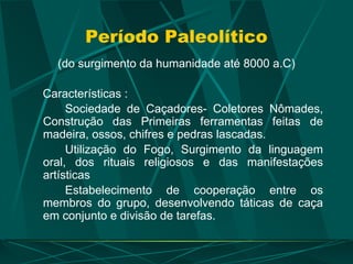 Período Paleolítico
(do surgimento da humanidade até 8000 a.C)
Características :
Sociedade de Caçadores- Coletores Nômades,
Construção das Primeiras ferramentas feitas de
madeira, ossos, chifres e pedras lascadas.
Utilização do Fogo, Surgimento da linguagem
oral, dos rituais religiosos e das manifestações
artísticas
Estabelecimento de cooperação entre os
membros do grupo, desenvolvendo táticas de caça
em conjunto e divisão de tarefas.
 