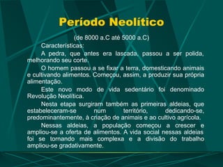 Período Neolítico
(de 8000 a.C até 5000 a.C)
Características:
A pedra, que antes era lascada, passou a ser polida,
melhorando seu corte.
O homem passou a se fixar a terra, domesticando animais
e cultivando alimentos. Começou, assim, a produzir sua própria
alimentação.
Este novo modo de vida sedentário foi denominado
Revolução Neolítica.
Nesta etapa surgiram também as primeiras aldeias, que
estabeleceram-se num território, dedicando-se,
predominantemente, à criação de animais e ao cultivo agrícola.
Nessas aldeias, a população começou a crescer e
ampliou-se a oferta de alimentos. A vida social nessas aldeias
foi se tornando mais complexa e a divisão do trabalho
ampliou-se gradativamente.
 