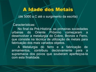 A Idade dos Metais
(de 5000 a.C até o surgimento da escrita)
Características:
No final da Pré-História, as primeiras sociedades
urbanas do Oriente Próximo começaram a
desenvolver a metalurgia do Cobre, Bronze e Ferro,
que consiste na técnica de utilização de metais para
fabricação dos mais variados objetos.
A Metalurgia do ferro e a fabricação de
armamentos, contribuiu decisivamente para a
supremacia dos povos que souberam aperfeiçoa-la
com esta finalidade.
 