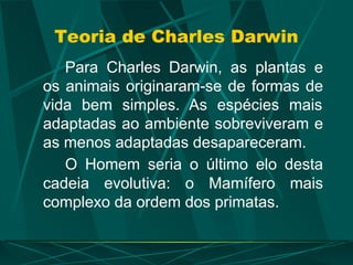 Teoria de Charles Darwin
Para Charles Darwin, as plantas e
os animais originaram-se de formas de
vida bem simples. As espécies mais
adaptadas ao ambiente sobreviveram e
as menos adaptadas desapareceram.
O Homem seria o último elo desta
cadeia evolutiva: o Mamífero mais
complexo da ordem dos primatas.
 