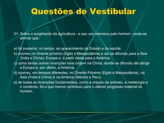 Questões de Vestibular
01- Sobre o surgimento da agricultura - e seu uso intensivo pelo homem - pode-se
afirmar que:
a) foi posterior, no tempo, ao aparecimento do Estado e da escrita.
b) ocorreu no Oriente próximo (Egito e Mesopotâmia) e daí se difundiu para a Ásia
(Índia e China), Europa e, à partir desta para a América.
c) como tantas outras invenções teve origem na China, donde se difundiu até atingir
a Europa e, por último, a América.
d) ocorreu, em tempos diferentes, no Oriente Próximo (Egito e Mesopotâmia), na
Ásia (Índia e China) e na América (México e Peru).
e) de todas as invenções fundamentais, como a criação de animais, a metalurgia e
o comércio, foi a que menos contribuiu para o ulterior progresso material do
homem.
 
