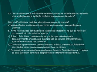 02- "Já se afirmou ser a Pré-História uma continuação da História Natural, havendo
uma analogia entre a evolução orgânica e o progresso da cultura".
Sobre a Pré-História, qual das alternativas a seguir é incorreta?
a) Várias ciências auxiliam o estudo, como a Antropologia, a Arqueologia e a
Química.
b) A Pré-História pode ser dividida em Paleolítico e Neolítico, no que se refere ao
processo técnico de trabalhar a pedra.
c) Sobre o Paleolítico, podemos afirmar que foi o período de grande
desenvolvimento artístico, cujo exemplo são as pinturas antropomorfas e
zoomorfas realizadas nas cavernas.
d) O Neolítico apresentou um desenvolvimento artístico diferente do Paleolítico,
através dos traços geométricos do desenho e da pintura.
e) Os primeiros seres semelhantes ao homem foram os Australopitecus e o Homem
de Java que eram bem mais adaptados que o Homem de Neanderthal.
 