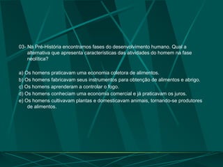 03- Na Pré-História encontramos fases do desenvolvimento humano. Qual a
alternativa que apresenta características das atividades do homem na fase
neolítica?
a) Os homens praticavam uma economia coletora de alimentos.
b) Os homens fabricavam seus instrumentos para obtenção de alimentos e abrigo.
c) Os homens aprenderam a controlar o fogo.
d) Os homens conheciam uma economia comercial e já praticavam os juros.
e) Os homens cultivavam plantas e domesticavam animais, tornando-se produtores
de alimentos.
 