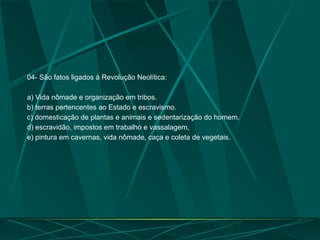 04- São fatos ligados à Revolução Neolítica:
a) Vida nômade e organização em tribos.
b) terras pertencentes ao Estado e escravismo.
c) domesticação de plantas e animais e sedentarização do homem.
d) escravidão, impostos em trabalho e vassalagem,
e) pintura em cavernas, vida nômade, caça e coleta de vegetais.
 