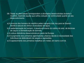06- Todas as alternativas correspondem a atividades desenvolvidas durante o
neolítico. Assinale aquela que sofreu solução de continuidade quanto ao seu
desenvolvimento.
a) A procura dos homens do neolítico pelas margens dos rios para se fixarem
devido à secura do clima e à escassez de água.
b) A sedentarização do homem, o desenvolvimento do cultivo do solo, de técnicas
de caça e a domesticação de animais.
c) A cultura dolmênica desenvolvida em parte da Europa.
d) O surgimento dos primeiros aglomerados urbanos devido à necessidade dos
indivíduos se defenderem de saques e agressões.
e) O aparecimento dos primeiros trabalhos em metal, em barro e em lã.
 