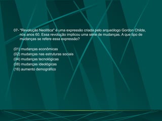07- "Revolução Neolítica" é uma expressão criada pelo arqueólogo Gordon Childe,
nos anos 60. Essa revolução implicou uma série de mudanças. A que tipo de
mudanças se refere essa expressão?
(01) mudanças econômicas
(02) mudanças nas estruturas sociais
(04) mudanças tecnológicas
(08) mudanças ideológicas
(16) aumento demográfico
 