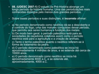 • 08. (UDESC 2007-1) O estudo da Pré-História abrange um
longo período da história humana. Uma das periodizações mais
conhecidas distingue pelo menos dois grandes períodos.
• Sobre esses períodos e suas distinções, é incorreto afirmar:
• a) No período denominado como neolítico dá-se a descoberta e
o controle do fogo, uma das maiores conquistas desse período,
que permitiu aos seres humanos a fundição dos metais.
• b) De modo bem geral, o período paleolítico está para as
sociedades de caçadores coletores assim como o período
neolítico está para a agricultura e a criação de animais.
• c) Tanto o termo paleolítico quanto o neolítico referem-se à
forma de tratamento da pedra.
• d) O período denominado como paleolítico se inicia há
aproximadamente 4 milhões de anos, e se estende até cerca de
10000 anos.
• e) O período denominado como neolítico se inicia há
aproximadamente 8000 a.C. e se estende até,
aproximadamente, 4000 a.C.
 