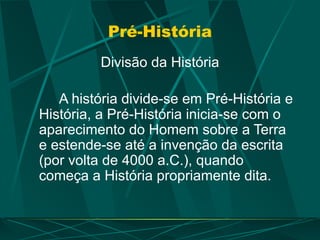 Pré-História
Divisão da História
A história divide-se em Pré-História e
História, a Pré-História inicia-se com o
aparecimento do Homem sobre a Terra
e estende-se até a invenção da escrita
(por volta de 4000 a.C.), quando
começa a História propriamente dita.
 