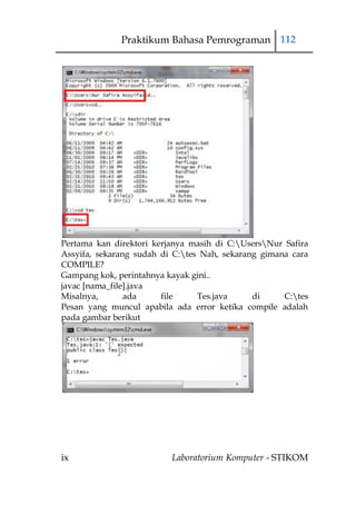 Praktikum Bahasa Pemrograman 112




Pertama kan direktori kerjanya masih di C:UsersNur Safira
Assyifa, sekarang sudah di C:tes Nah, sekarang gimana cara
COMPILE?
Gampang kok, perintahnya kayak gini..
javac [nama_file].java
Misalnya,       ada     file     Tes.java     di     C:tes
Pesan yang muncul apabila ada error ketika compile adalah
pada gambar berikut




ix                        Laboratorium Komputer - STIKOM
 